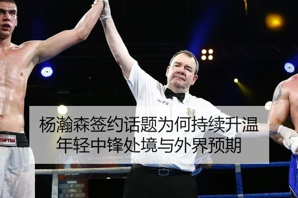 杨瀚森签约话题为何持续升温 年轻中锋处境与外界预期
